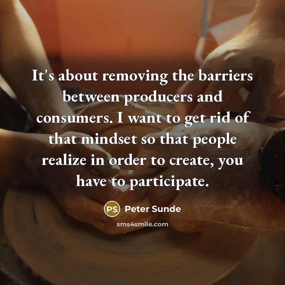 “It's about removing the barriers between producers and consumers. I want to get rid of that mindset so that people realize in order to create, you have to participate.” quote by Peter Sunde