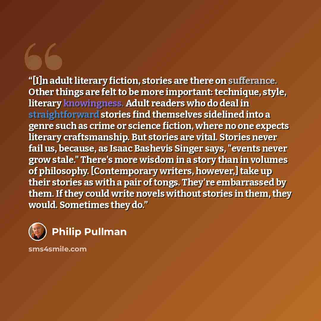 “[I]n adult literary fiction, stories are there on sufferance. Other things are felt to be more important: technique, style, literary knowingness. Adult readers who do deal in straightforward stories find themselves sidelined into a genre such as crime or science fiction, where no one expects…” quote by Philip Pullman