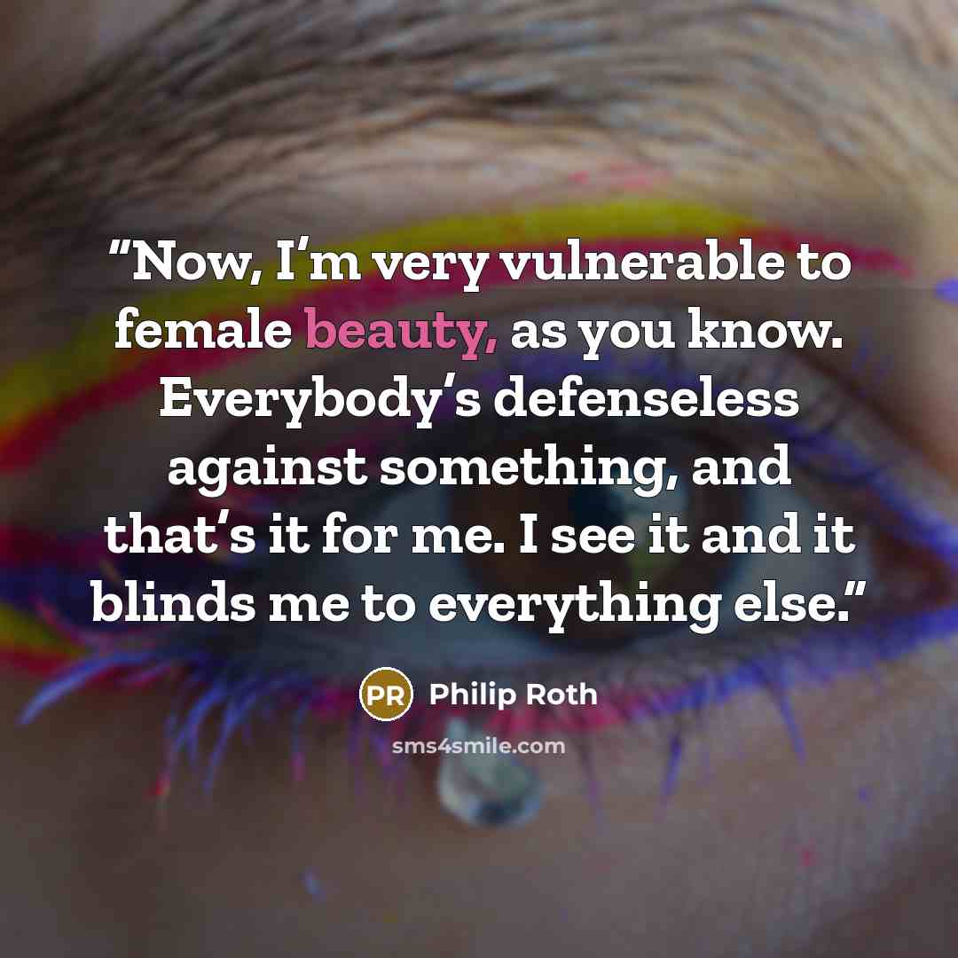 “Now, I’m very vulnerable to female beauty, as you know. Everybody’s defenseless against something, and that’s it for me. I see it and it blinds me to everything else.” quote by Philip Roth