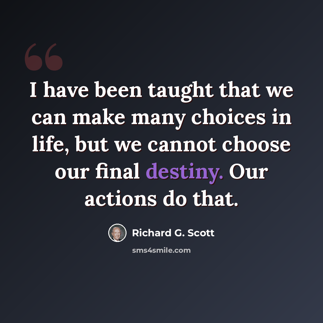 “I have been taught that we can make many choices in life, but we cannot choose our final destiny. Our actions do that.” quote by Richard G. Scott
