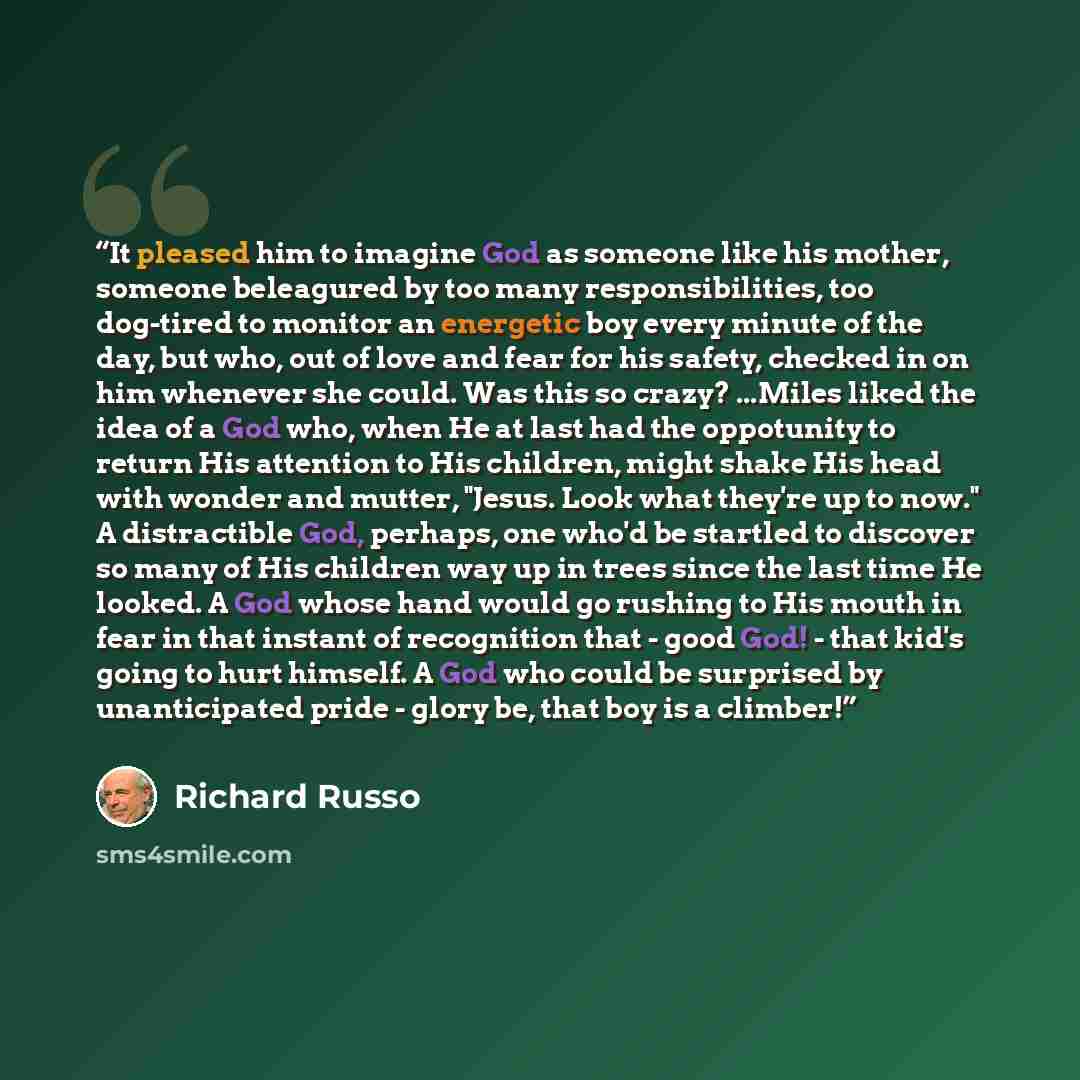 “It pleased him to imagine God as someone like his mother, someone beleagured by too many responsibilities, too dog-tired to monitor an energetic boy every minute of the day, but who, out of love and fear for his safety, checked in on him whenever she could. Was this so crazy? ...Miles liked the…” quote by Richard Russo
