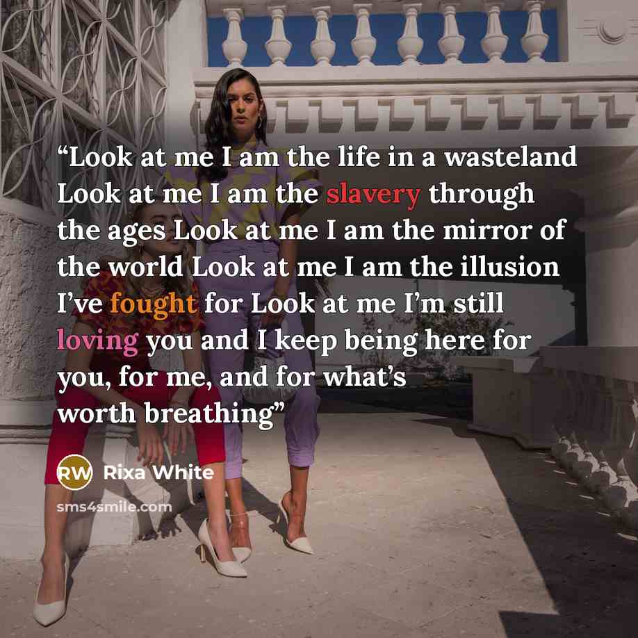 “Look at me I am the life in a wasteland Look at me I am the slavery through the ages Look at me I am the mirror of the world Look at me I am the illusion I’ve fought for Look at me I’m still loving you and I keep being here for you, for me, and for what’s worth breathing” quote by Rixa White