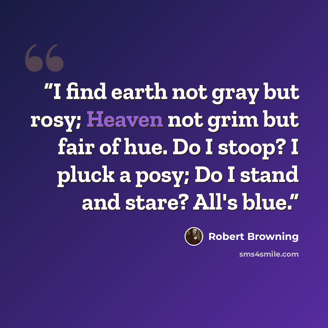 “I find earth not gray but rosy; Heaven not grim but fair of hue. Do I stoop? I pluck a posy; Do I stand and stare? All's blue.” quote by Robert Browning