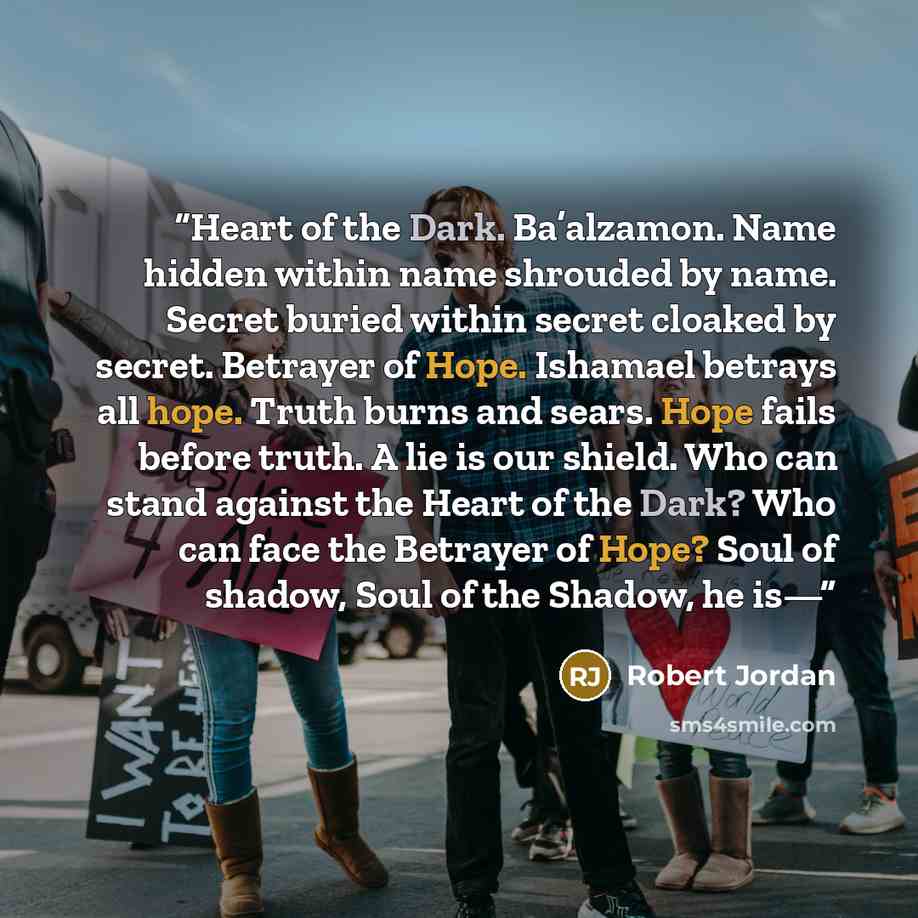 “Heart of the Dark. Ba’alzamon. Name hidden within name shrouded by name. Secret buried within secret cloaked by secret. Betrayer of Hope. Ishamael betrays all hope. Truth burns and sears. Hope fails before truth. A lie is our shield. Who can stand against the Heart of the Dark? Who can face the…” quote by Robert Jordan