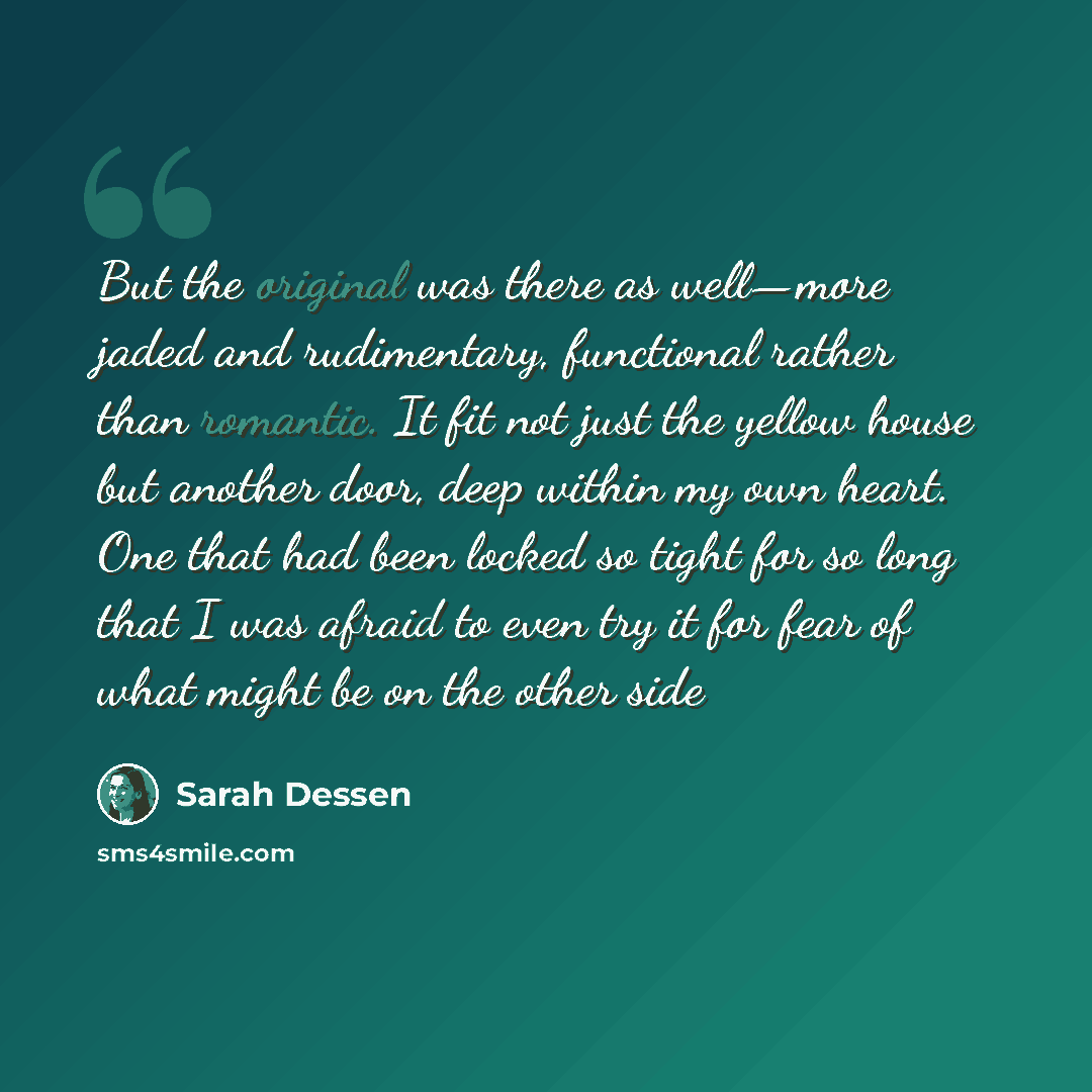 “But the original was there as well—more jaded and rudimentary, functional rather than romantic. It fit not just the yellow house but another door, deep within my own heart. One that had been locked so tight for so long that I was afraid to even try it for fear of what might be on the other side” quote by Sarah Dessen