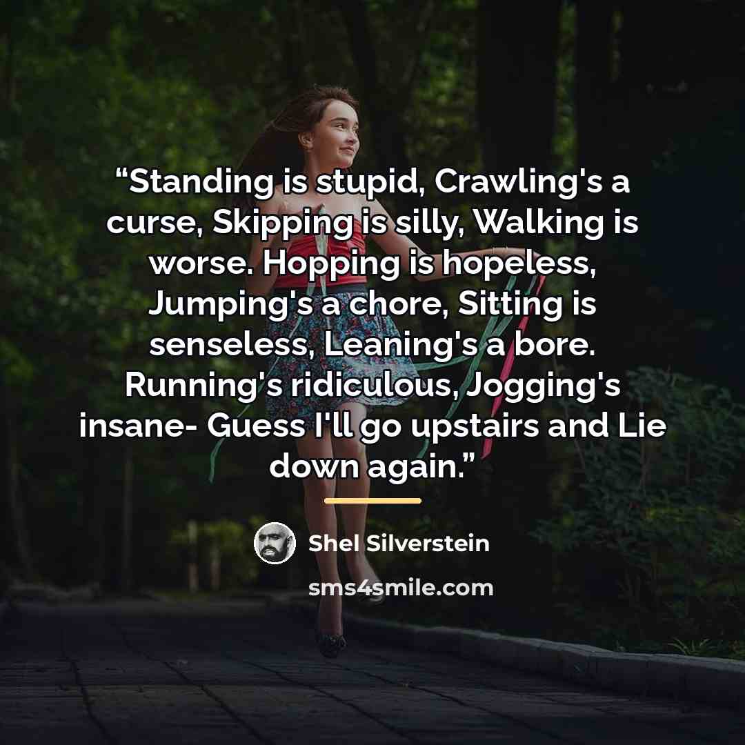 “Standing is stupid, Crawling's a curse, Skipping is silly, Walking is worse. Hopping is hopeless, Jumping's a chore, Sitting is senseless, Leaning's a bore. Running's ridiculous, Jogging's insane- Guess I'll go upstairs and Lie down again.” quote by Shel Silverstein
