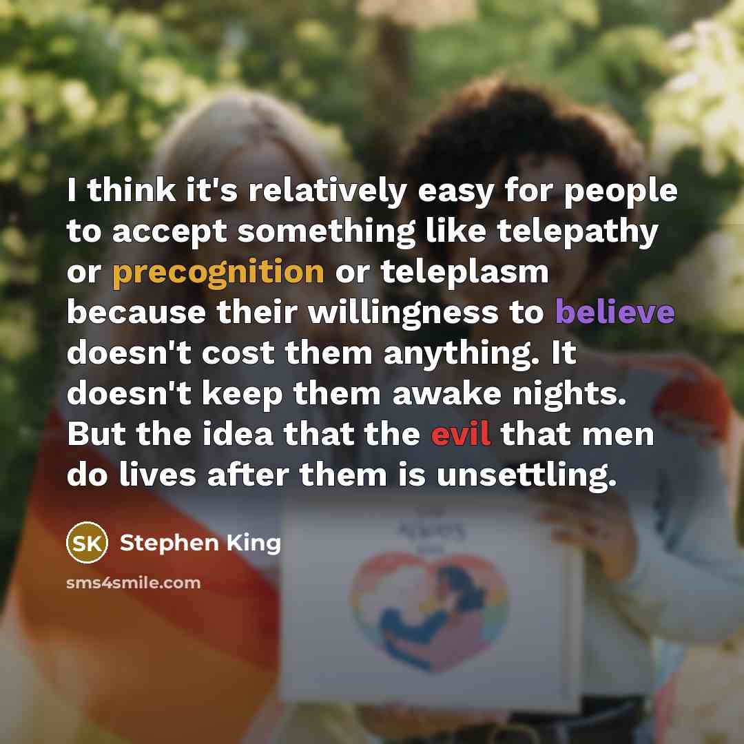 “I think it's relatively easy for people to accept something like telepathy or precognition or teleplasm because their willingness to believe doesn't cost them anything. It doesn't keep them awake nights. But the idea that the evil that men do lives after them is unsettling.” quote by Stephen King