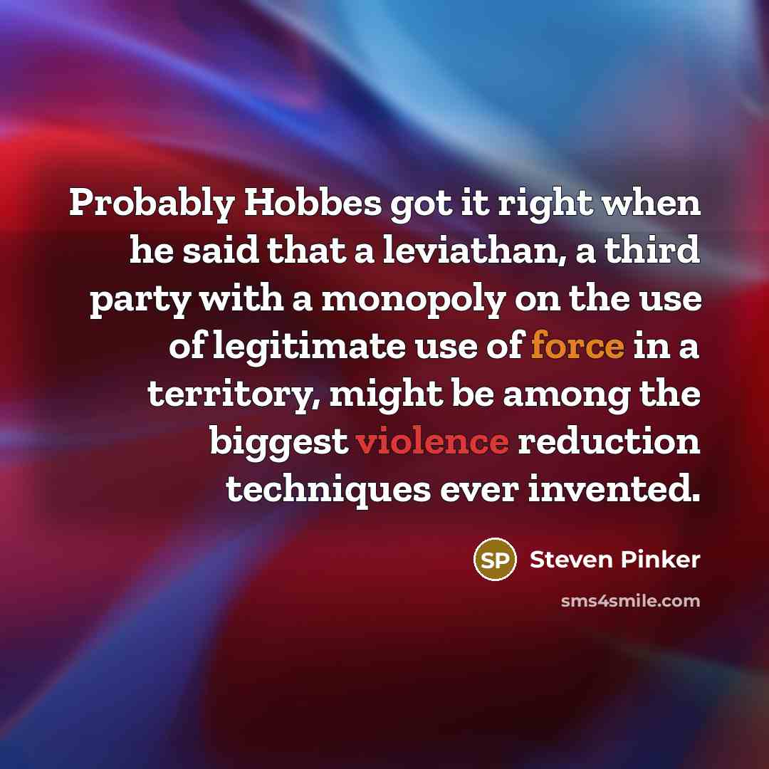 “Probably Hobbes got it right when he said that a leviathan, a third party with a monopoly on the use of legitimate use of force in a territory, might be among the biggest violence reduction techniques ever invented.” quote by Steven Pinker