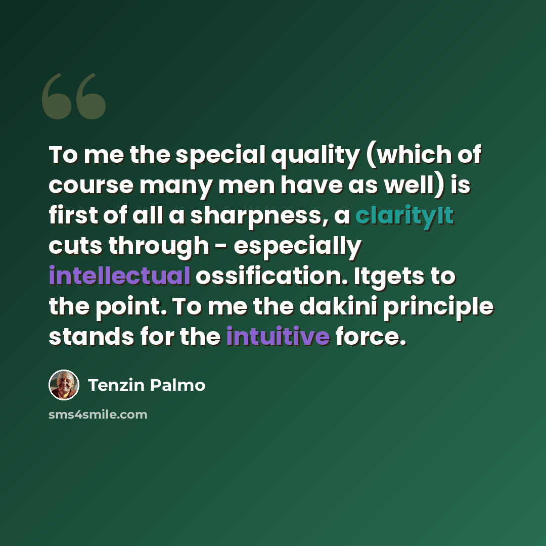 “To me the special quality (which of course many men have as well) is first of all a sharpness, a clarityIt cuts through - especially intellectual ossification. Itgets to the point. To me the dakini principle stands for the intuitive force.” quote by Tenzin Palmo
