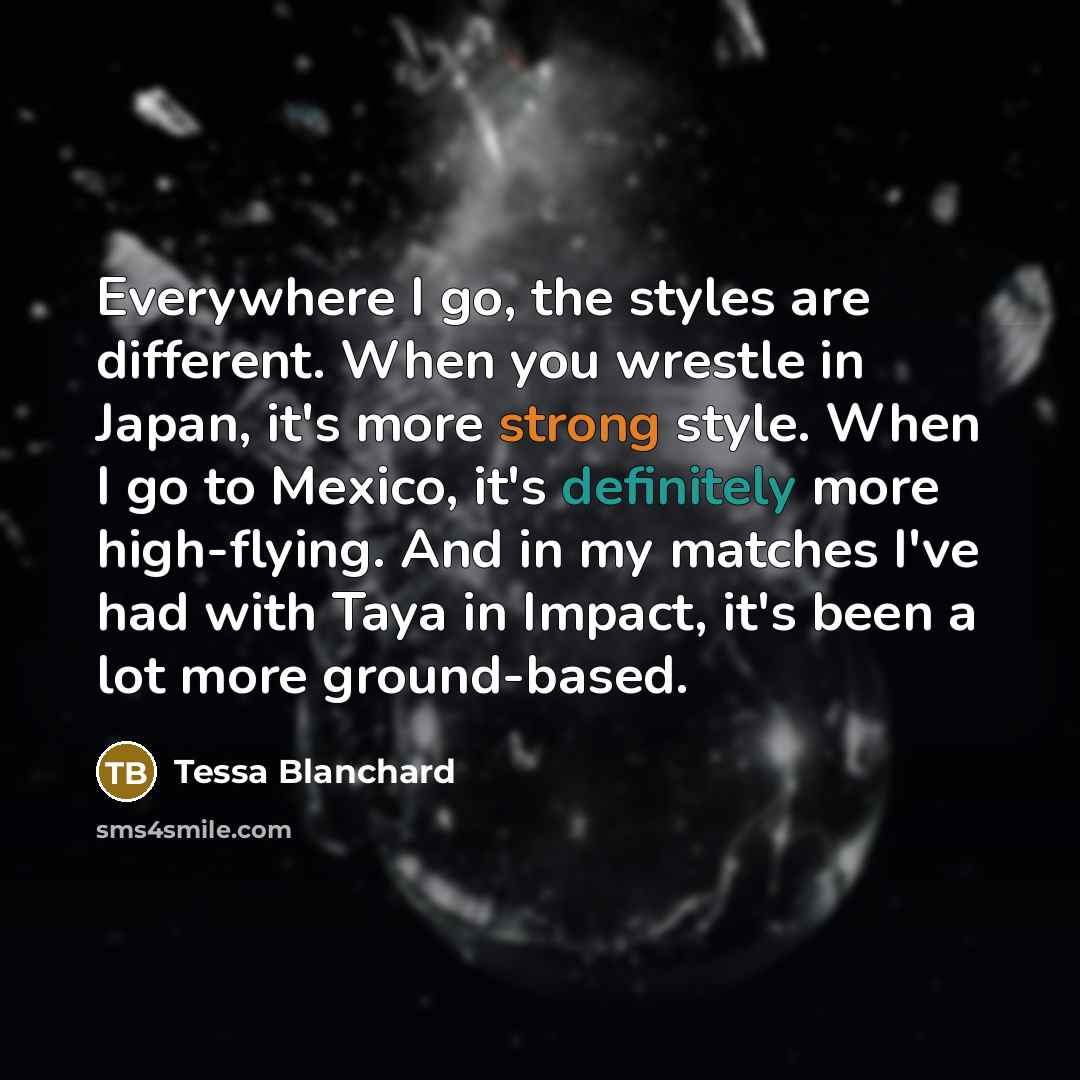 “Everywhere I go, the styles are different. When you wrestle in Japan, it's more strong style. When I go to Mexico, it's definitely more high-flying. And in my matches I've had with Taya in Impact, it's been a lot more ground-based.” quote by Tessa Blanchard