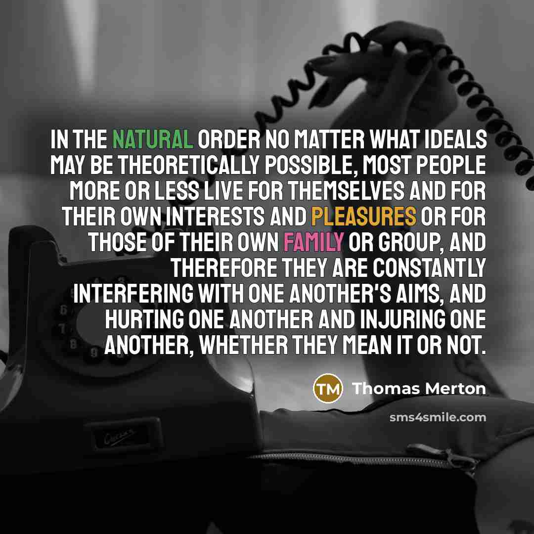 “In the natural order no matter what ideals may be theoretically possible, most people more or less live for themselves and for their own interests and pleasures or for those of their own family or group, and therefore they are constantly interfering with one another's aims, and hurting one another…” quote by Thomas Merton