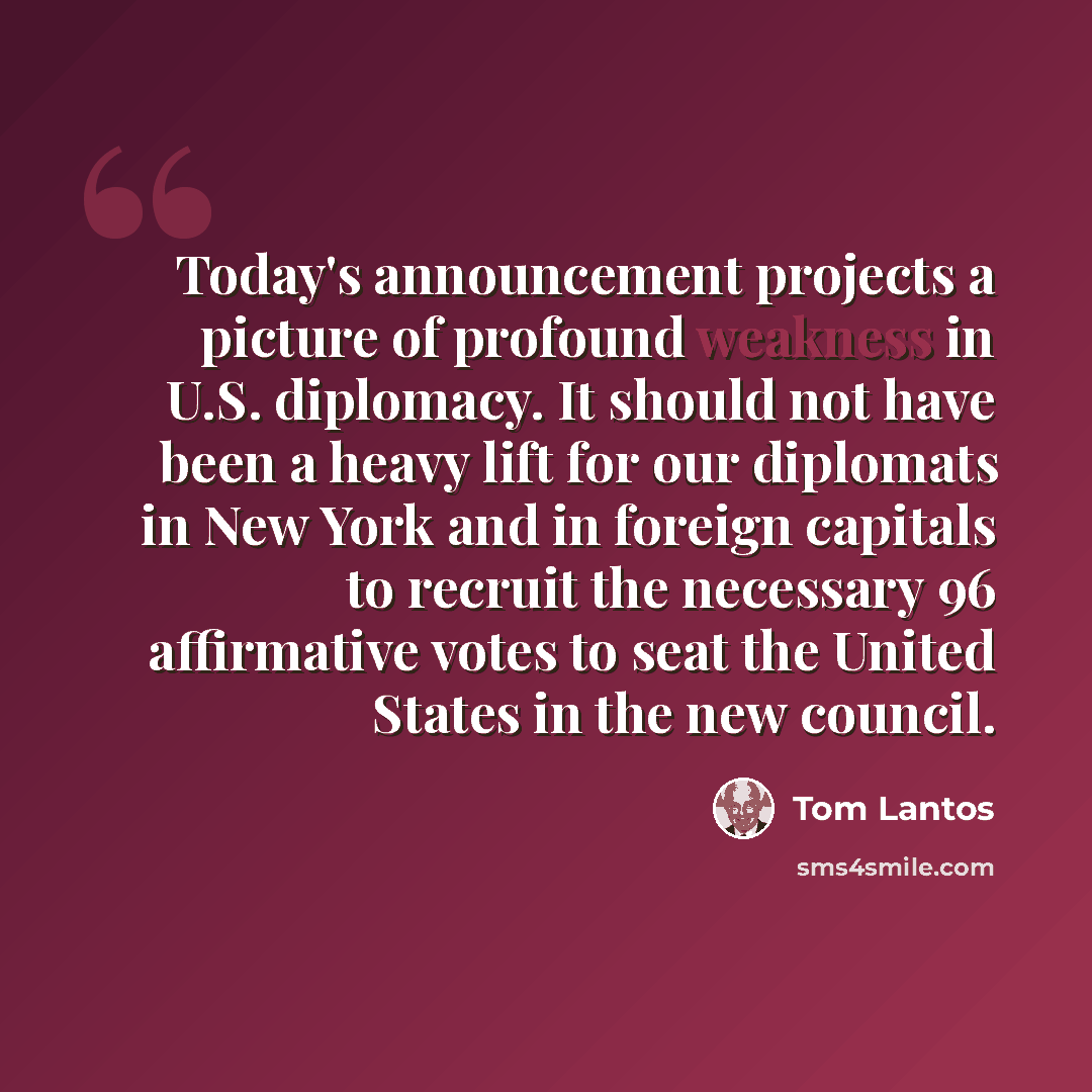“Today's announcement projects a picture of profound weakness in U.S. diplomacy. It should not have been a heavy lift for our diplomats in New York and in foreign capitals to recruit the necessary 96 affirmative votes to seat the United States in the new council.” quote by Tom Lantos