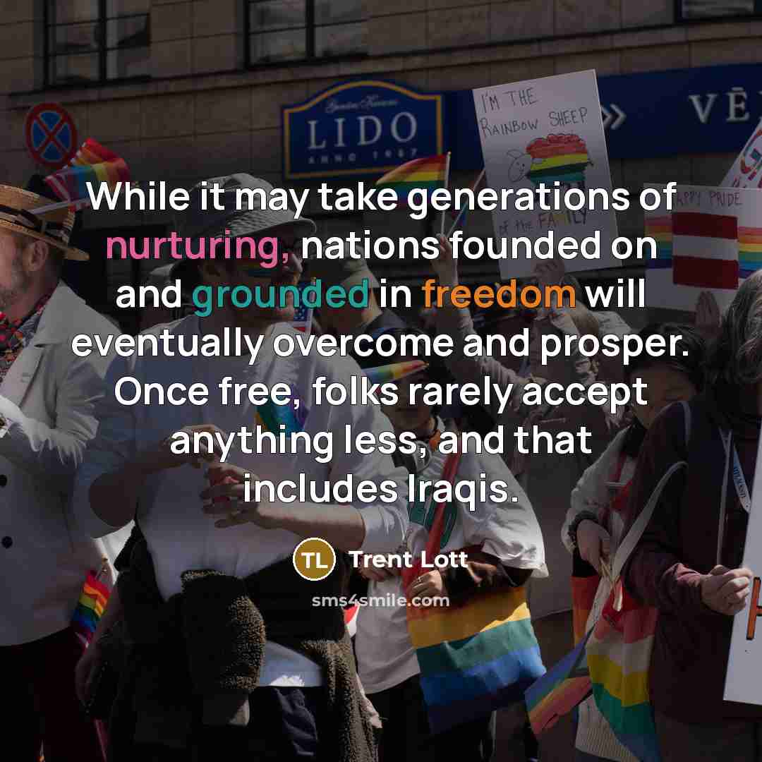 “While it may take generations of nurturing, nations founded on and grounded in freedom will eventually overcome and prosper. Once free, folks rarely accept anything less, and that includes Iraqis.” quote by Trent Lott