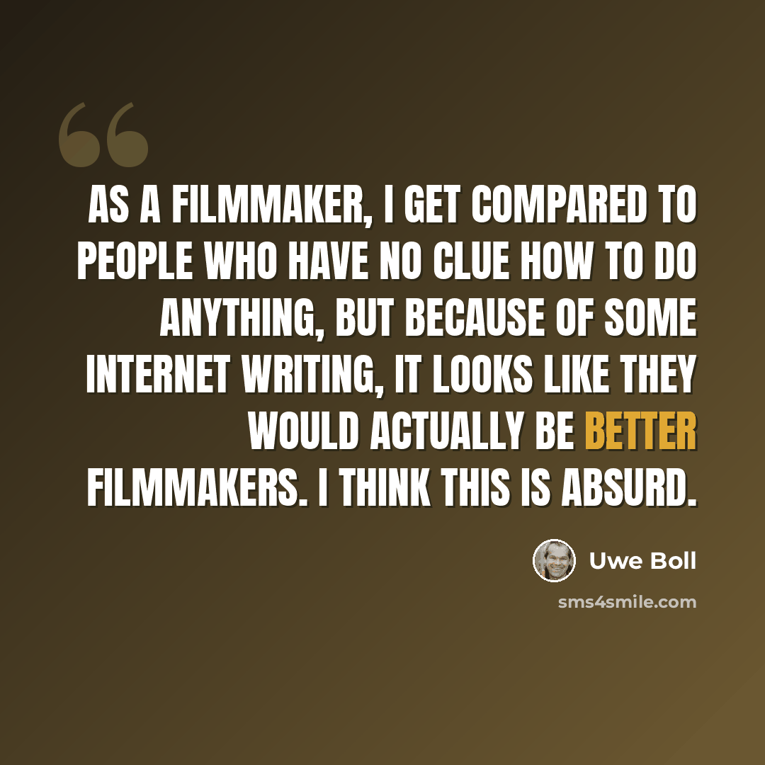 “As a filmmaker, I get compared to people who have no clue how to do anything, but because of some Internet writing, it looks like they would actually be better filmmakers. I think this is absurd.” quote by Uwe Boll