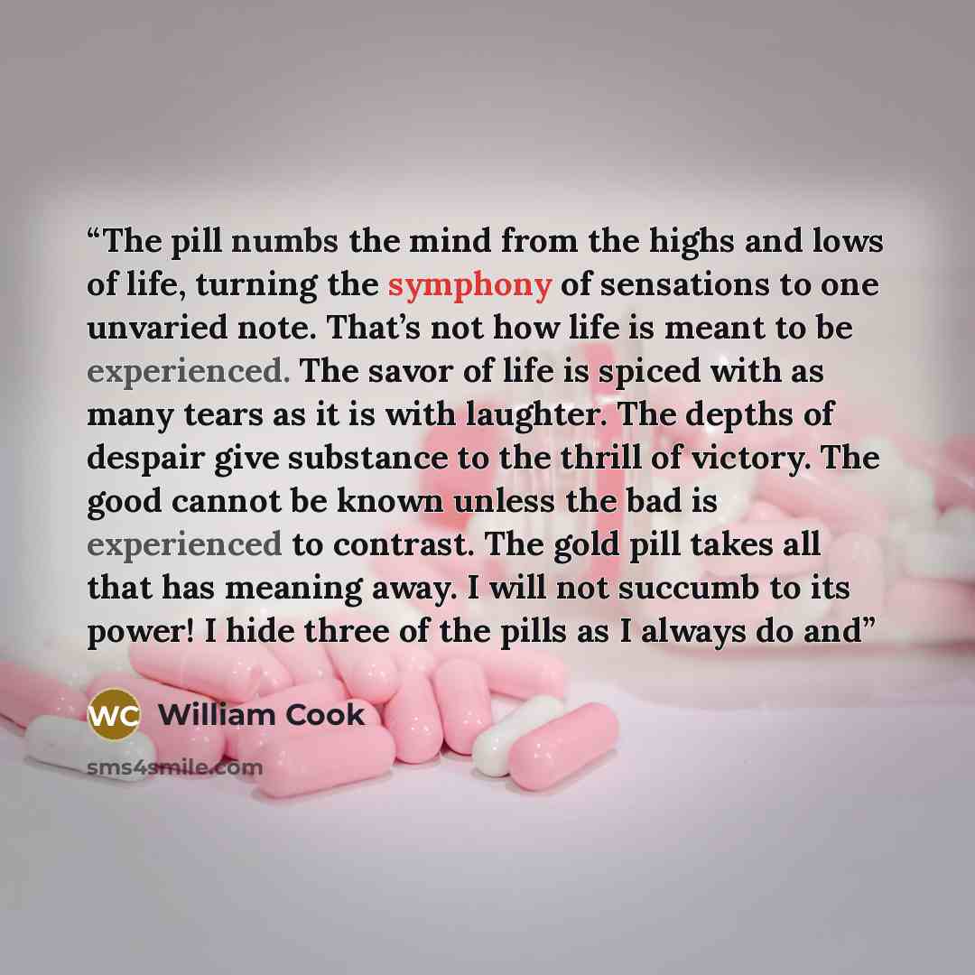“The pill numbs the mind from the highs and lows of life, turning the symphony of sensations to one unvaried note. That’s not how life is meant to be experienced. The savor of life is spiced with as many tears as it is with laughter. The depths of despair give substance to the thrill of victory…” quote by William Cook
