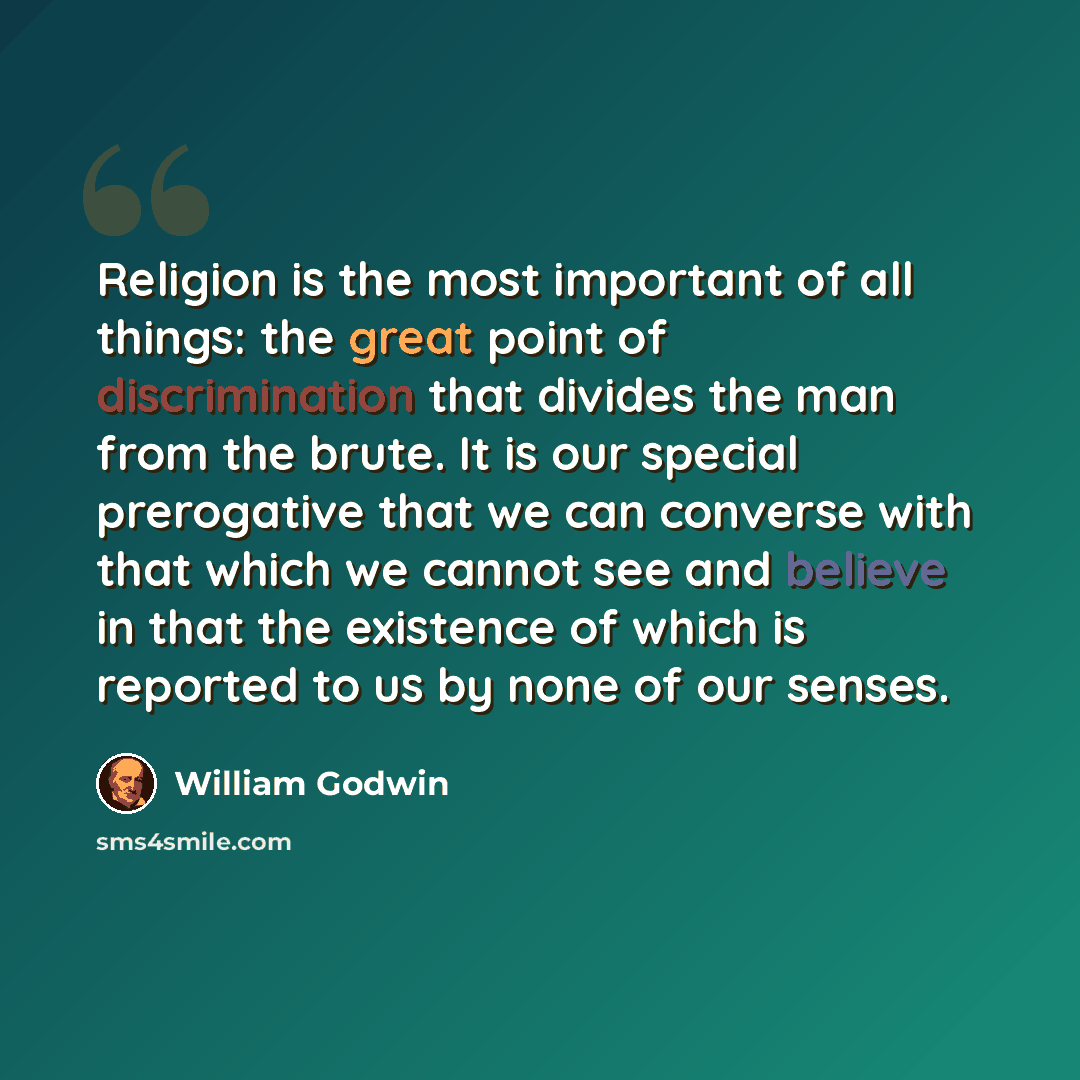 “Religion is the most important of all things: the great point of discrimination that divides the man from the brute. It is our special prerogative that we can converse with that which we cannot see and believe in that the existence of which is reported to us by none of our senses.” quote by William Godwin