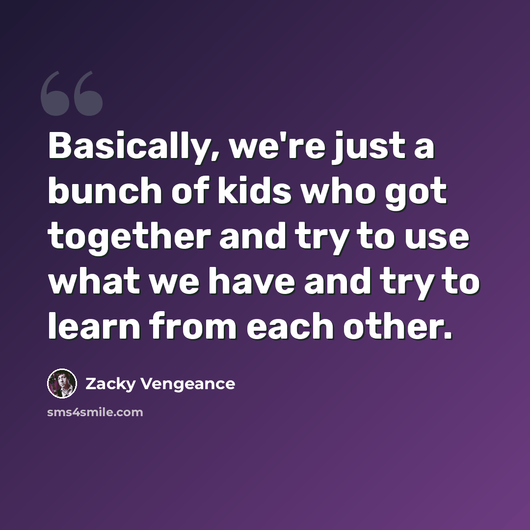 “Basically, we're just a bunch of kids who got together and try to use what we have and try to learn from each other.” quote by Zacky Vengeance