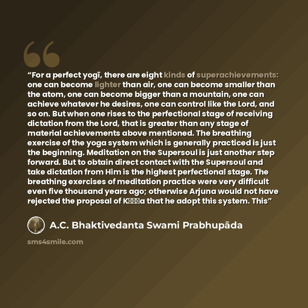 “For a perfect yogī, there are eight kinds of superachievements: one can become lighter than air, one can become smaller than the atom, one can become bigger than a mountain, one can achieve whatever he desires, one can control like the Lord, and so on. But when one rises to the perfectional stage…” quote by A.C. Bhaktivedanta Swami Prabhupāda