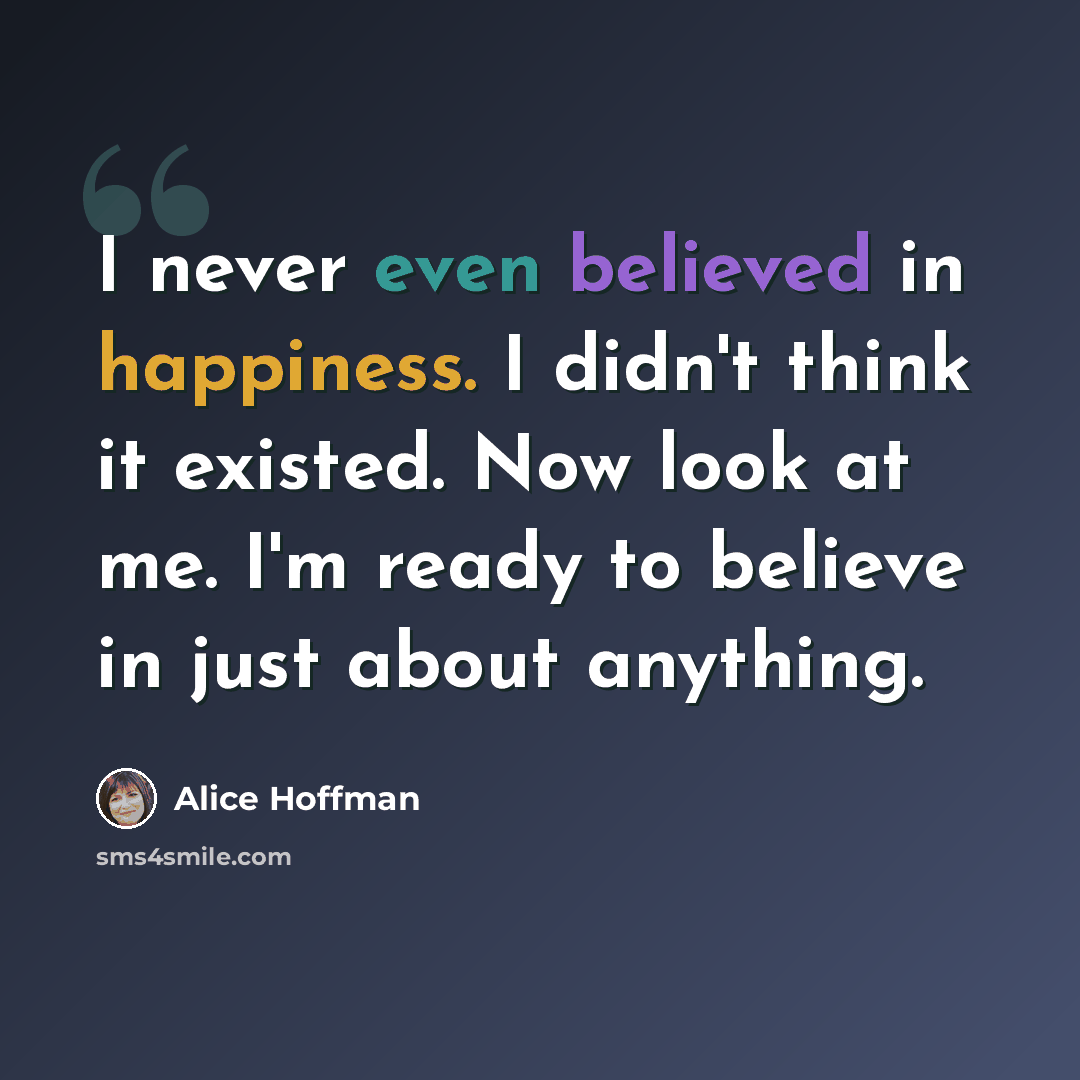 “I never even believed in happiness. I didn't think it existed. Now look at me. I'm ready to believe in just about anything.” quote by Alice Hoffman