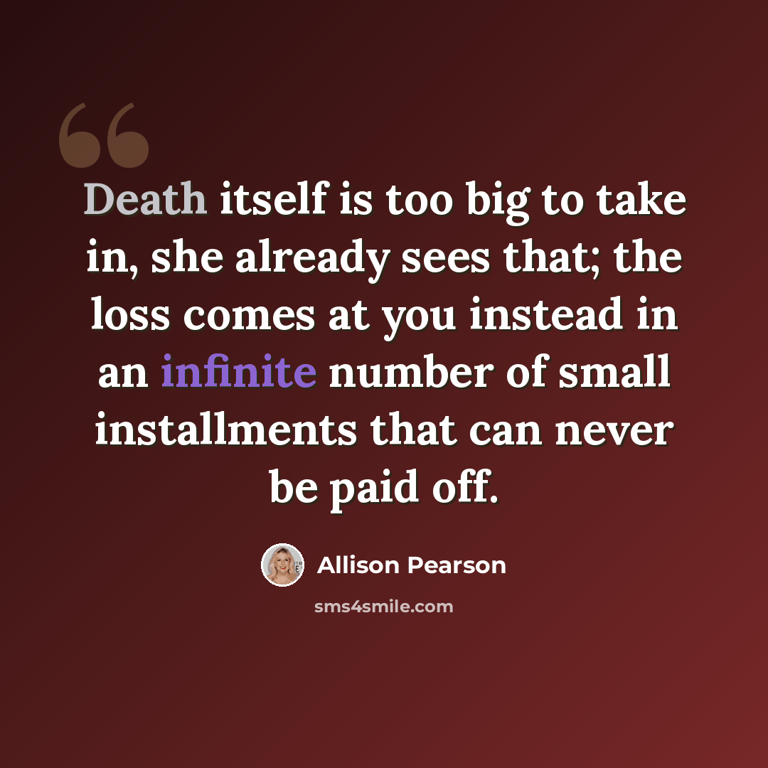 “Death itself is too big to take in, she already sees that; the loss comes at you instead in an infinite number of small installments that can never be paid off.” quote by Allison Pearson