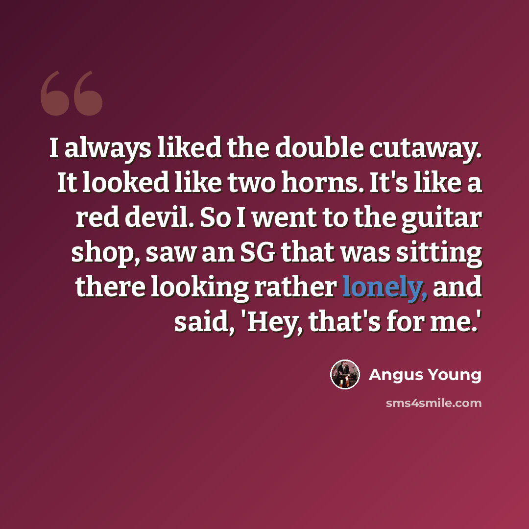 “I always liked the double cutaway. It looked like two horns. It's like a red devil. So I went to the guitar shop, saw an SG that was sitting there looking rather lonely, and said, 'Hey, that's for me.'” quote by Angus Young