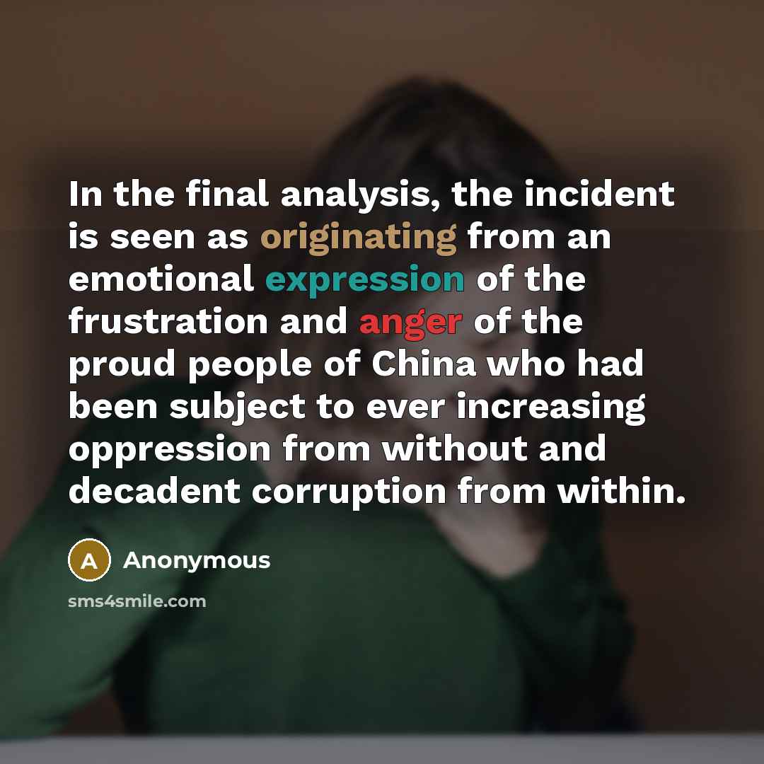 “In the final analysis, the incident is seen as originating from an emotional expression of the frustration and anger of the proud people of China who had been subject to ever increasing oppression from without and decadent corruption from within.” quote by Anonymous