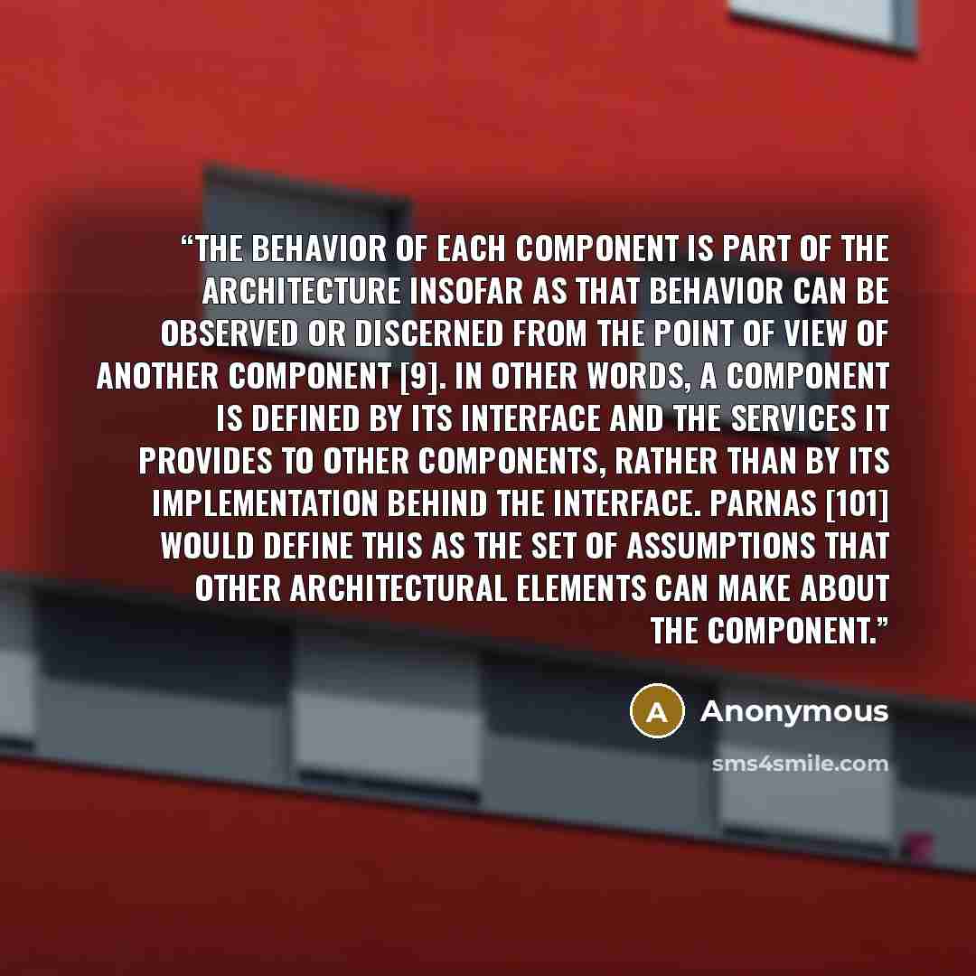 “The behavior of each component is part of the architecture insofar as that behavior can be observed or discerned from the point of view of another component [9]. In other words, a component is defined by its interface and the services it provides to other components, rather than by its…” quote by Anonymous