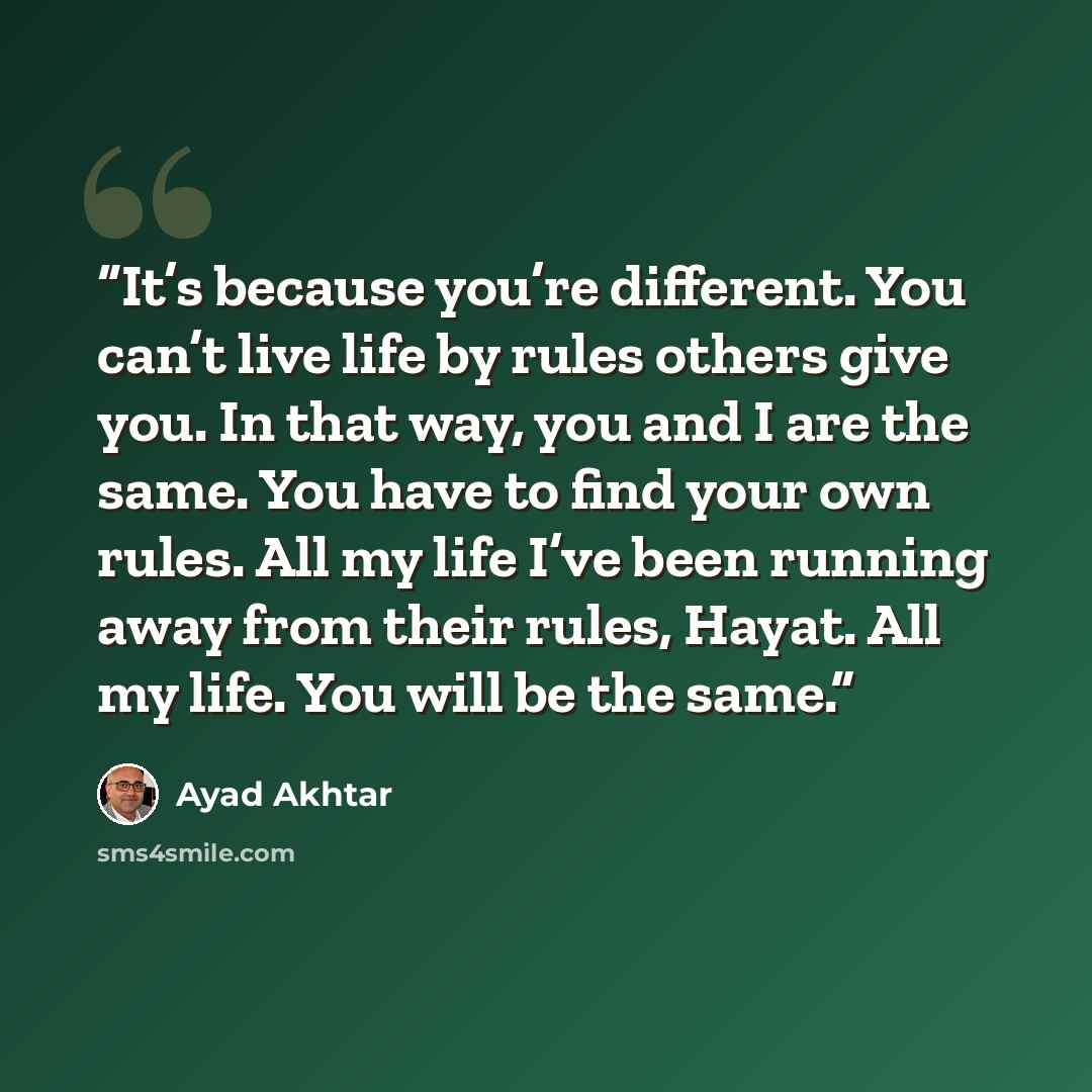 “It’s because you’re different. You can’t live life by rules others give you. In that way, you and I are the same. You have to find your own rules. All my life I’ve been running away from their rules, Hayat. All my life. You will be the same.” quote by Ayad Akhtar