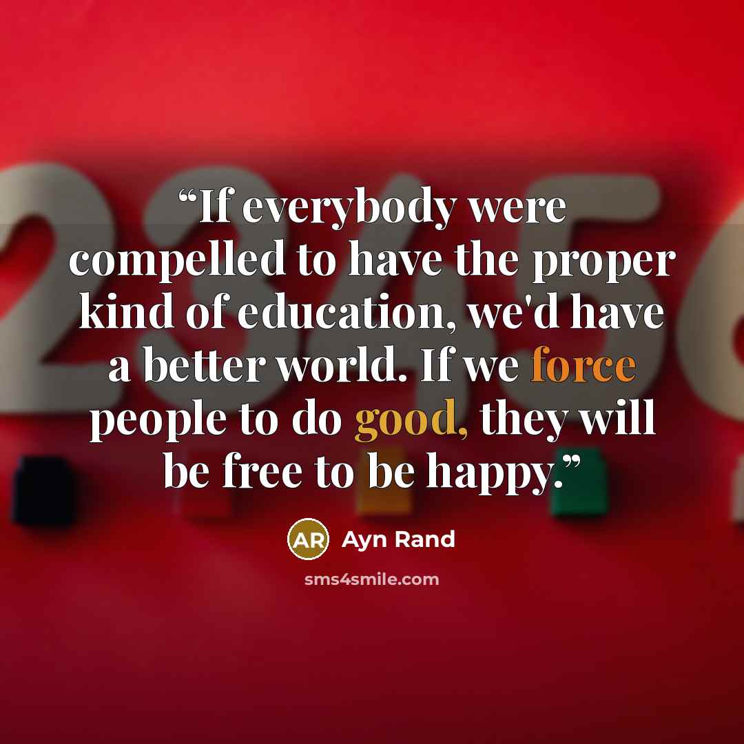 “If everybody were compelled to have the proper kind of education, we'd have a better world. If we force people to do good, they will be free to be happy.” quote by Ayn Rand