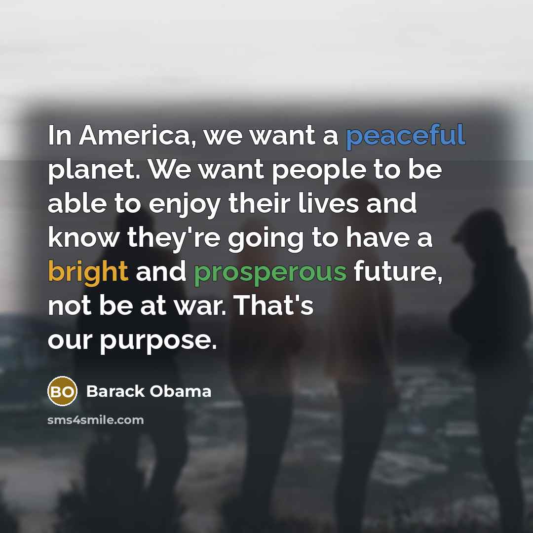 “In America, we want a peaceful planet. We want people to be able to enjoy their lives and know they're going to have a bright and prosperous future, not be at war. That's our purpose.” quote by Barack Obama