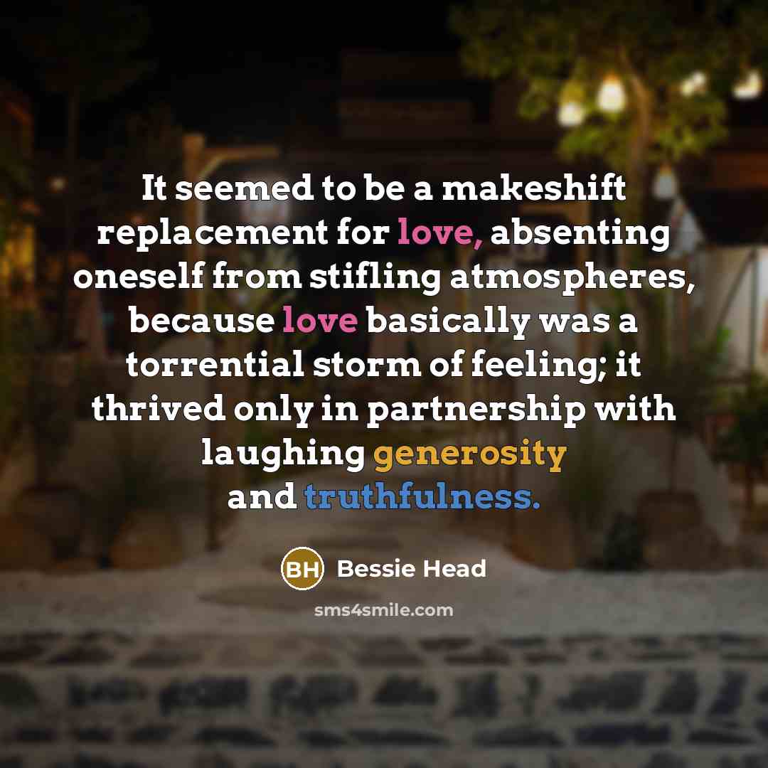 “It seemed to be a makeshift replacement for love, absenting oneself from stifling atmospheres, because love basically was a torrential storm of feeling; it thrived only in partnership with laughing generosity and truthfulness.” quote by Bessie Head