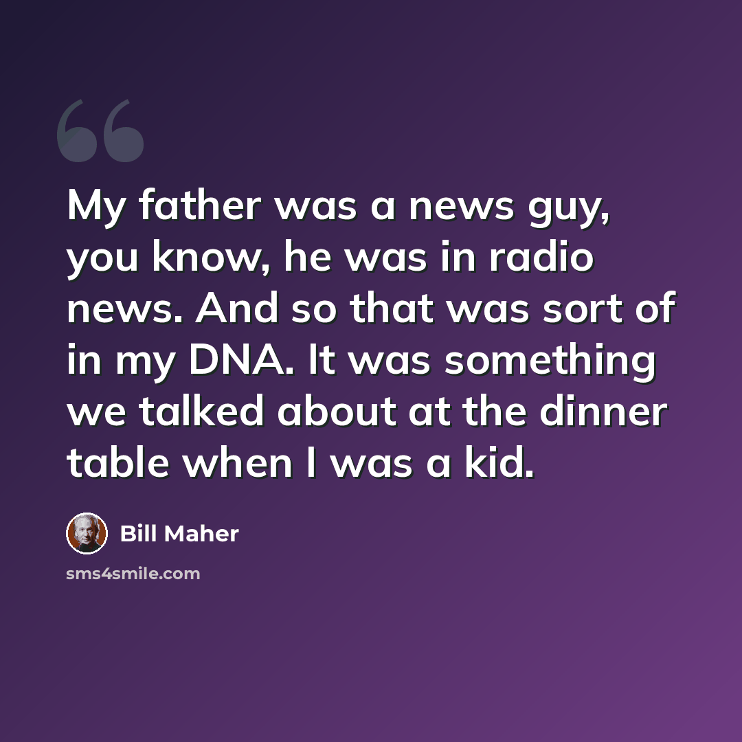 “My father was a news guy, you know, he was in radio news. And so that was sort of in my DNA. It was something we talked about at the dinner table when I was a kid.” quote by Bill Maher