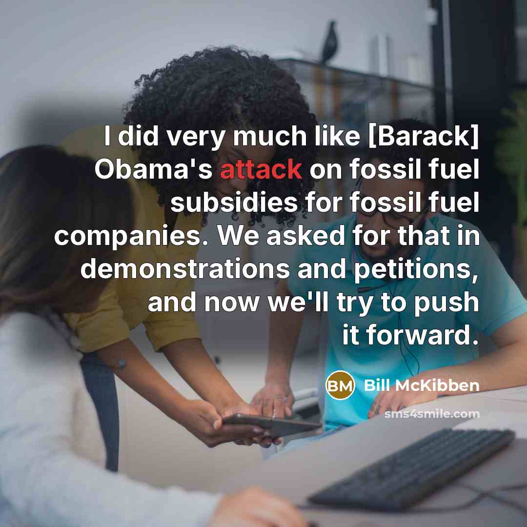 “I did very much like [Barack] Obama's attack on fossil fuel subsidies for fossil fuel companies. We asked for that in demonstrations and petitions, and now we'll try to push it forward.” quote by Bill McKibben
