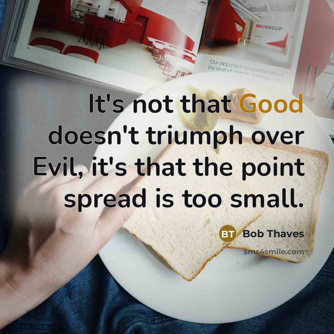 “It's not that Good doesn't triumph over Evil, it's that the point spread is too small.” quote by Bob Thaves