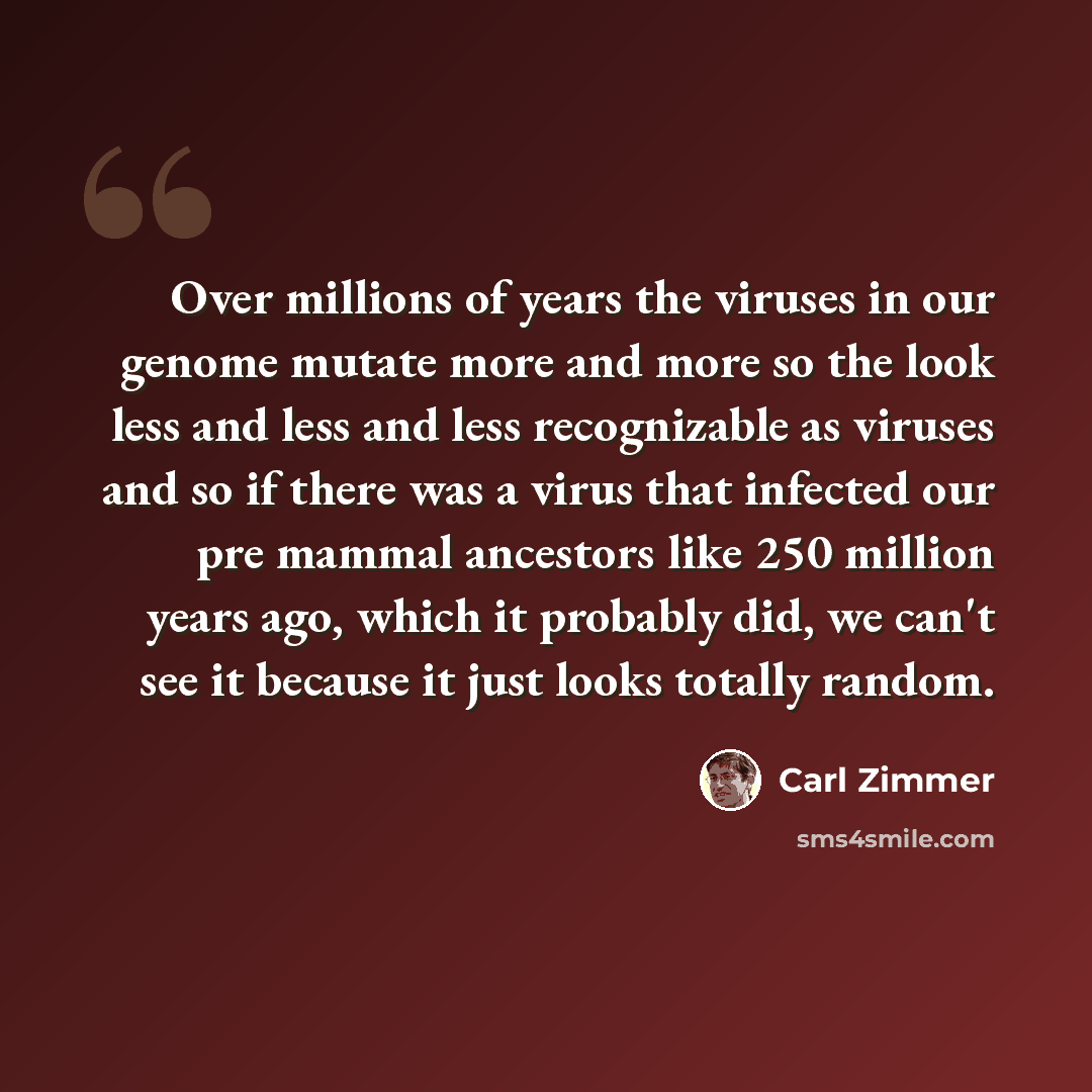 “Over millions of years the viruses in our genome mutate more and more so the look less and less and less recognizable as viruses and so if there was a virus that infected our pre mammal ancestors like 250 million years ago, which it probably did, we can't see it because it just looks totally random.” quote by Carl Zimmer