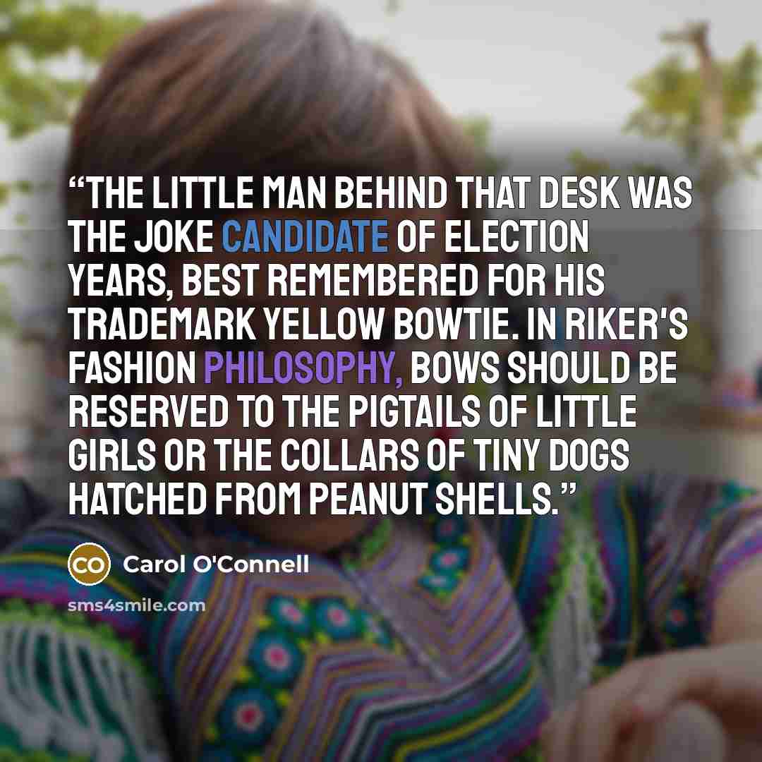 “The little man behind that desk was the joke candidate of election years, best remembered for his trademark yellow bowtie. In Riker's fashion philosophy, bows should be reserved to the pigtails of little girls or the collars of tiny dogs hatched from peanut shells.” quote by Carol O'Connell