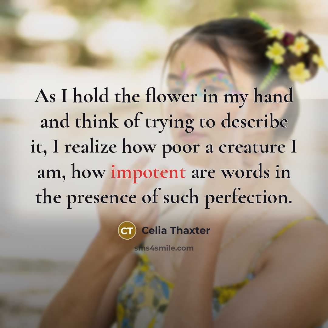 “As I hold the flower in my hand and think of trying to describe it, I realize how poor a creature I am, how impotent are words in the presence of such perfection.” quote by Celia Thaxter
