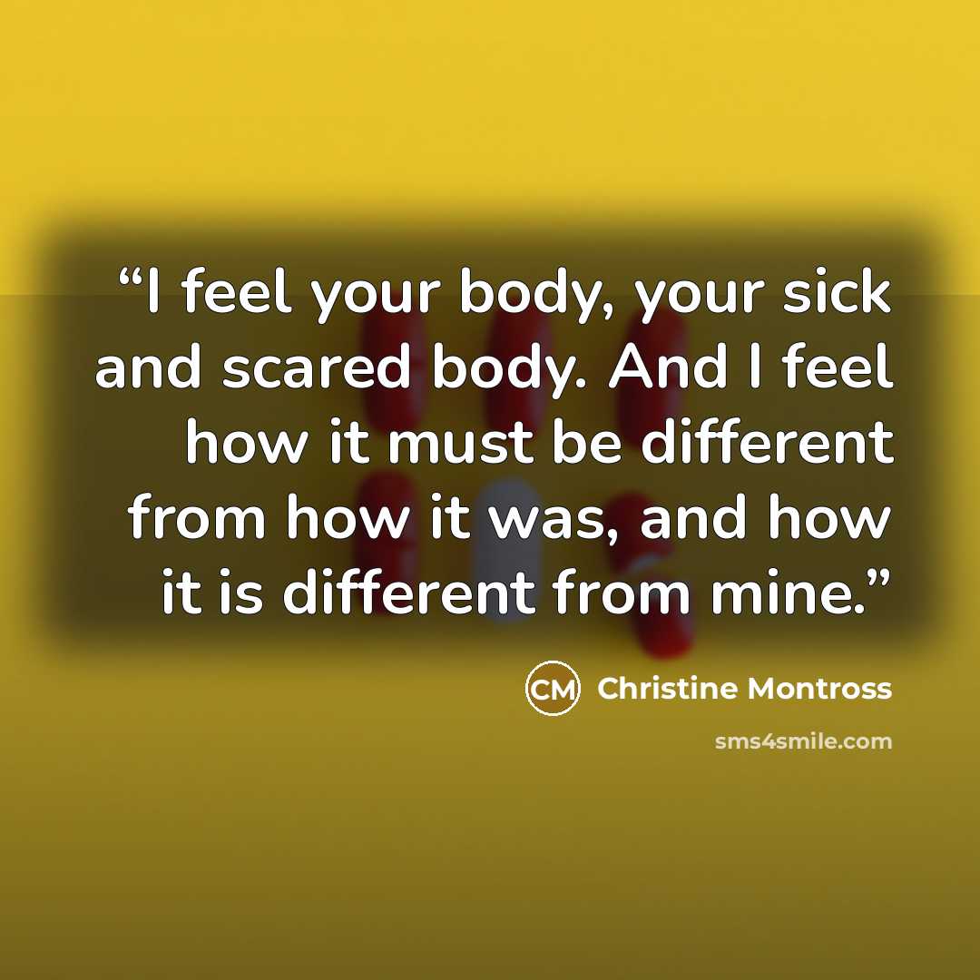 “I feel your body, your sick and scared body. And I feel how it must be different from how it was, and how it is different from mine.” quote by Christine Montross