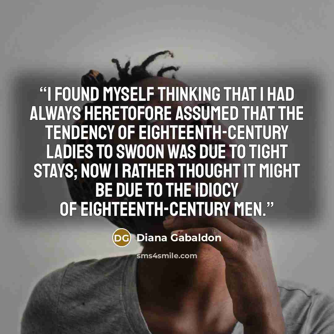 “I found myself thinking that I had always heretofore assumed that the tendency of eighteenth-century ladies to swoon was due to tight stays; now I rather thought it might be due to the idiocy of eighteenth-century men.” quote by Diana Gabaldon