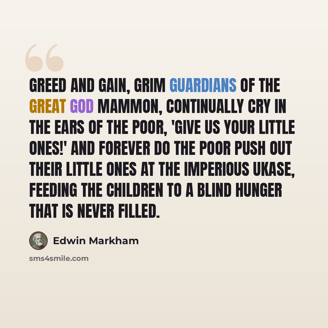 “Greed and Gain, grim guardians of the great god Mammon, continually cry in the ears of the poor, 'Give us your little ones!' And forever do the poor push out their little ones at the imperious ukase, feeding the children to a blind Hunger that is never filled.” quote by Edwin Markham