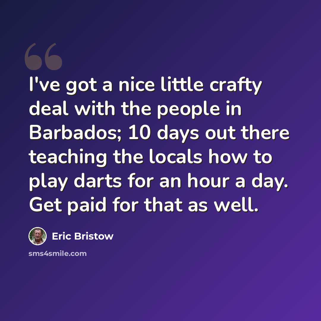 “I've got a nice little crafty deal with the people in Barbados; 10 days out there teaching the locals how to play darts for an hour a day. Get paid for that as well.” quote by Eric Bristow