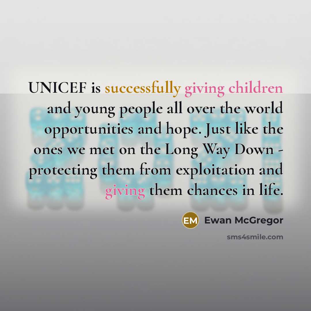 “UNICEF is successfully giving children and young people all over the world opportunities and hope. Just like the ones we met on the Long Way Down - protecting them from exploitation and giving them chances in life.” quote by Ewan McGregor