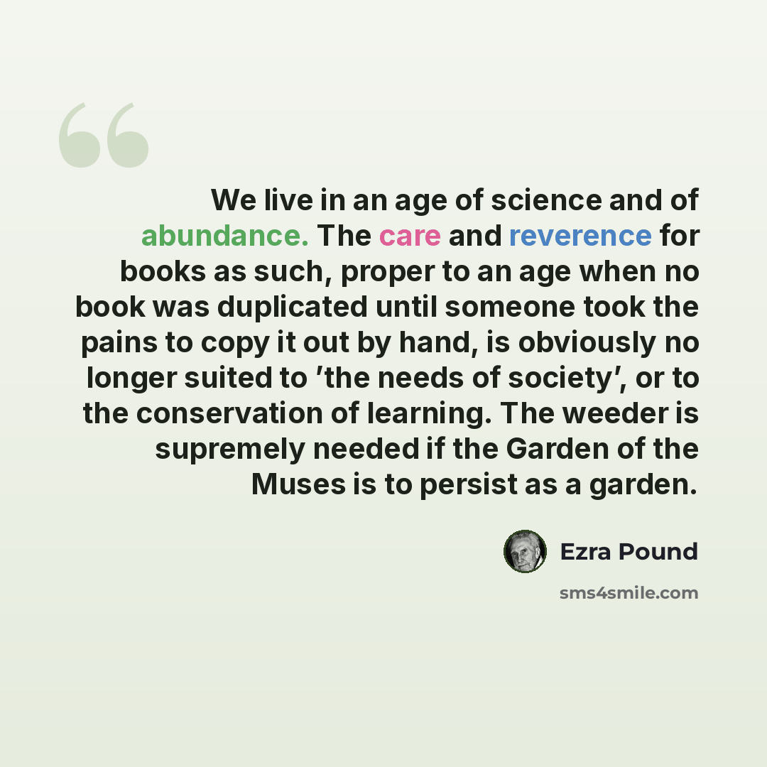 “We live in an age of science and of abundance. The care and reverence for books as such, proper to an age when no book was duplicated until someone took the pains to copy it out by hand, is obviously no longer suited to ’the needs of society’, or to the conservation of learning. The weeder is…” quote by Ezra Pound