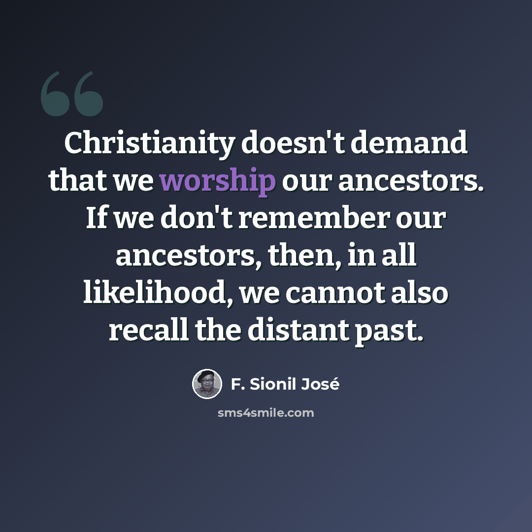 “Christianity doesn't demand that we worship our ancestors. If we don't remember our ancestors, then, in all likelihood, we cannot also recall the distant past.” quote by F. Sionil Jose