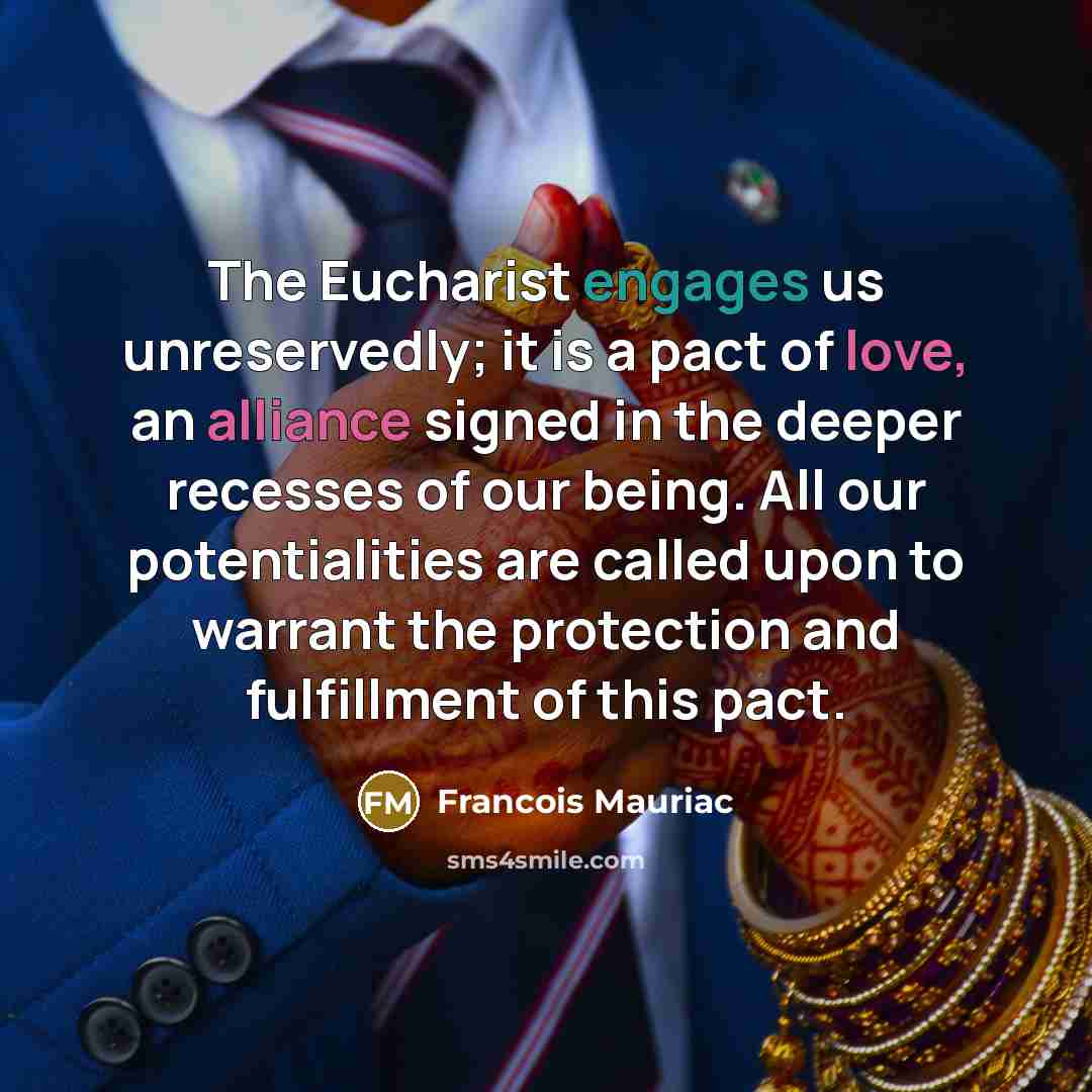 “The Eucharist engages us unreservedly; it is a pact of love, an alliance signed in the deeper recesses of our being. All our potentialities are called upon to warrant the protection and fulfillment of this pact.” quote by Francois Mauriac
