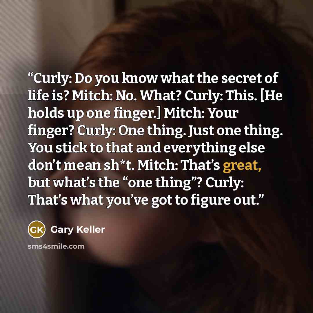 “Curly: Do you know what the secret of life is? Mitch: No. What? Curly: This. [He holds up one finger.] Mitch: Your finger? Curly: One thing. Just one thing. You stick to that and everything else don’t mean sh*t. Mitch: That’s great, but what’s the “one thing”? Curly: That’s what you’ve got to…” quote by Gary Keller