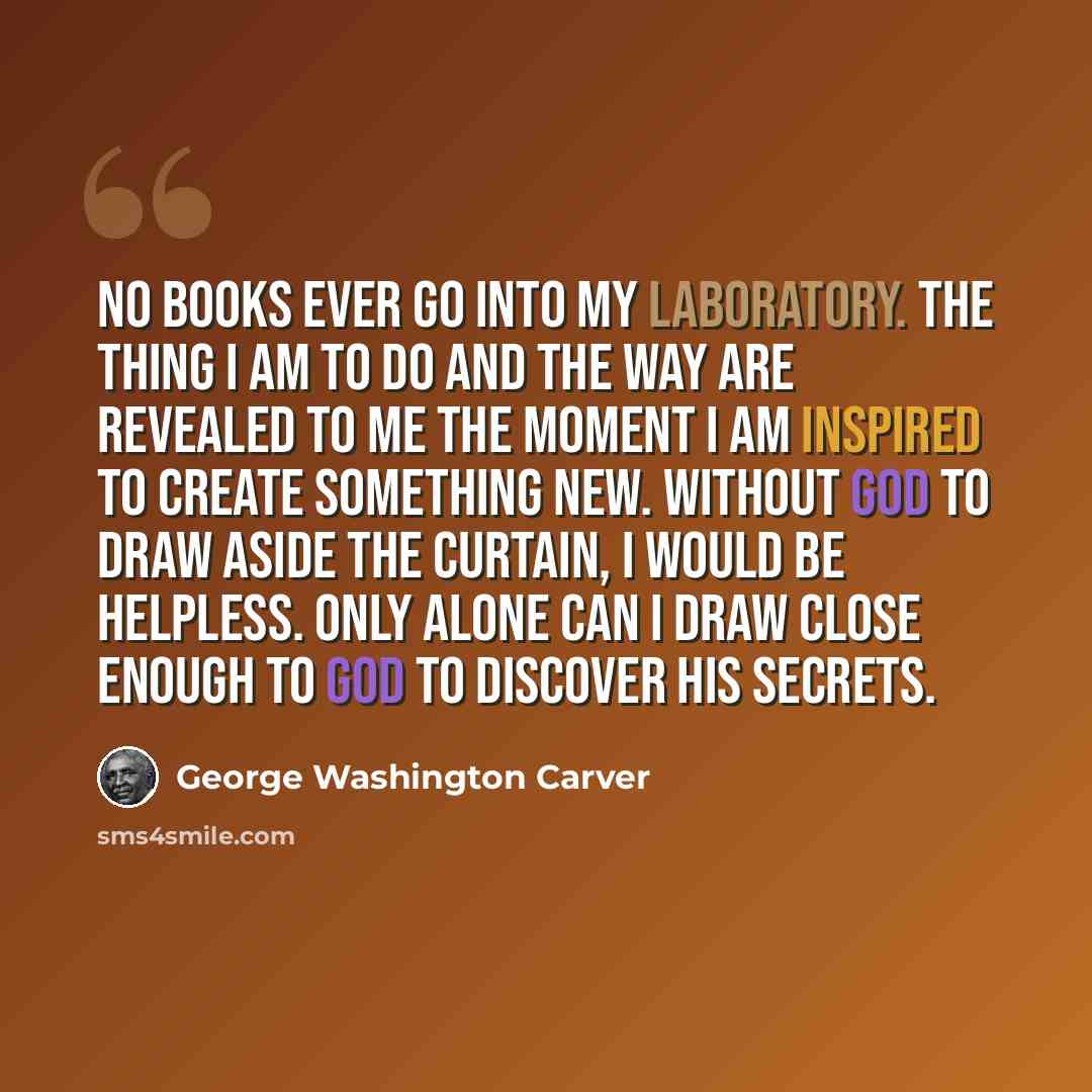 “No books ever go into my laboratory. The thing I am to do and the way are revealed to me the moment I am inspired to create something new. Without God to draw aside the curtain, I would be helpless. Only alone can I draw close enough to God to discover His secrets.” quote by George Washington Carver