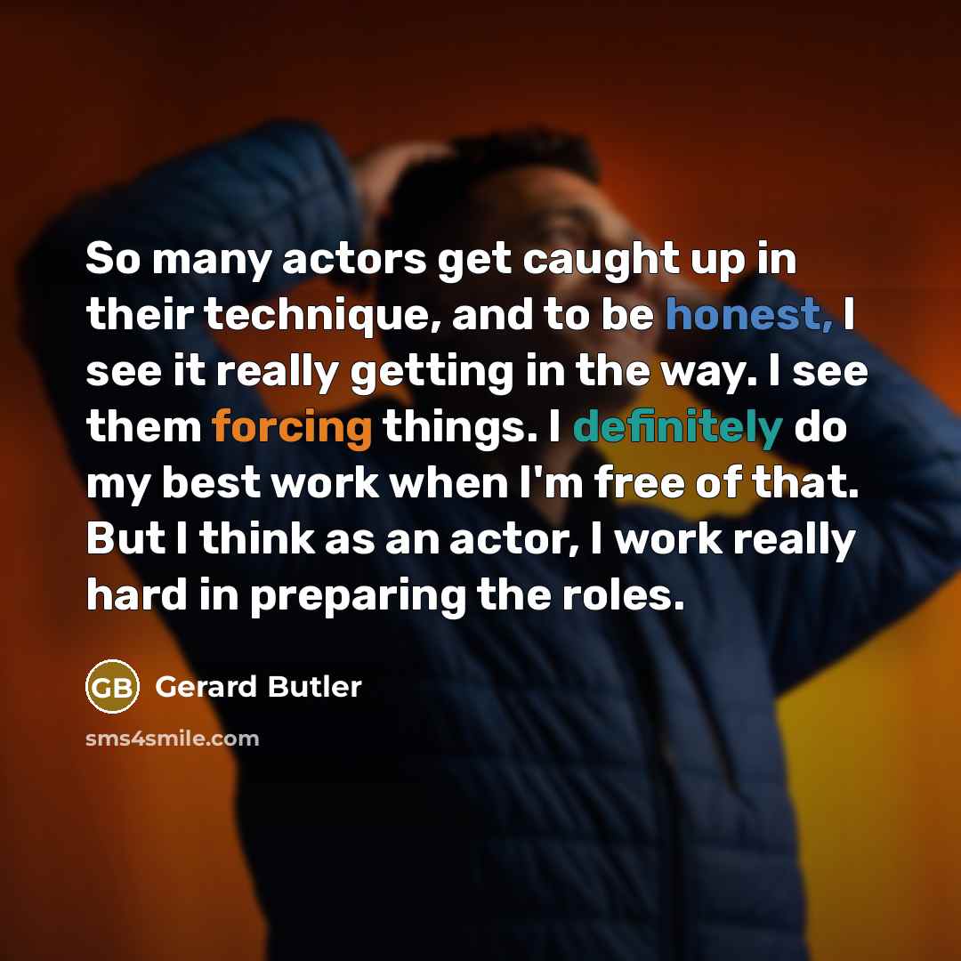“So many actors get caught up in their technique, and to be honest, I see it really getting in the way. I see them forcing things. I definitely do my best work when I'm free of that. But I think as an actor, I work really hard in preparing the roles.” quote by Gerard Butler
