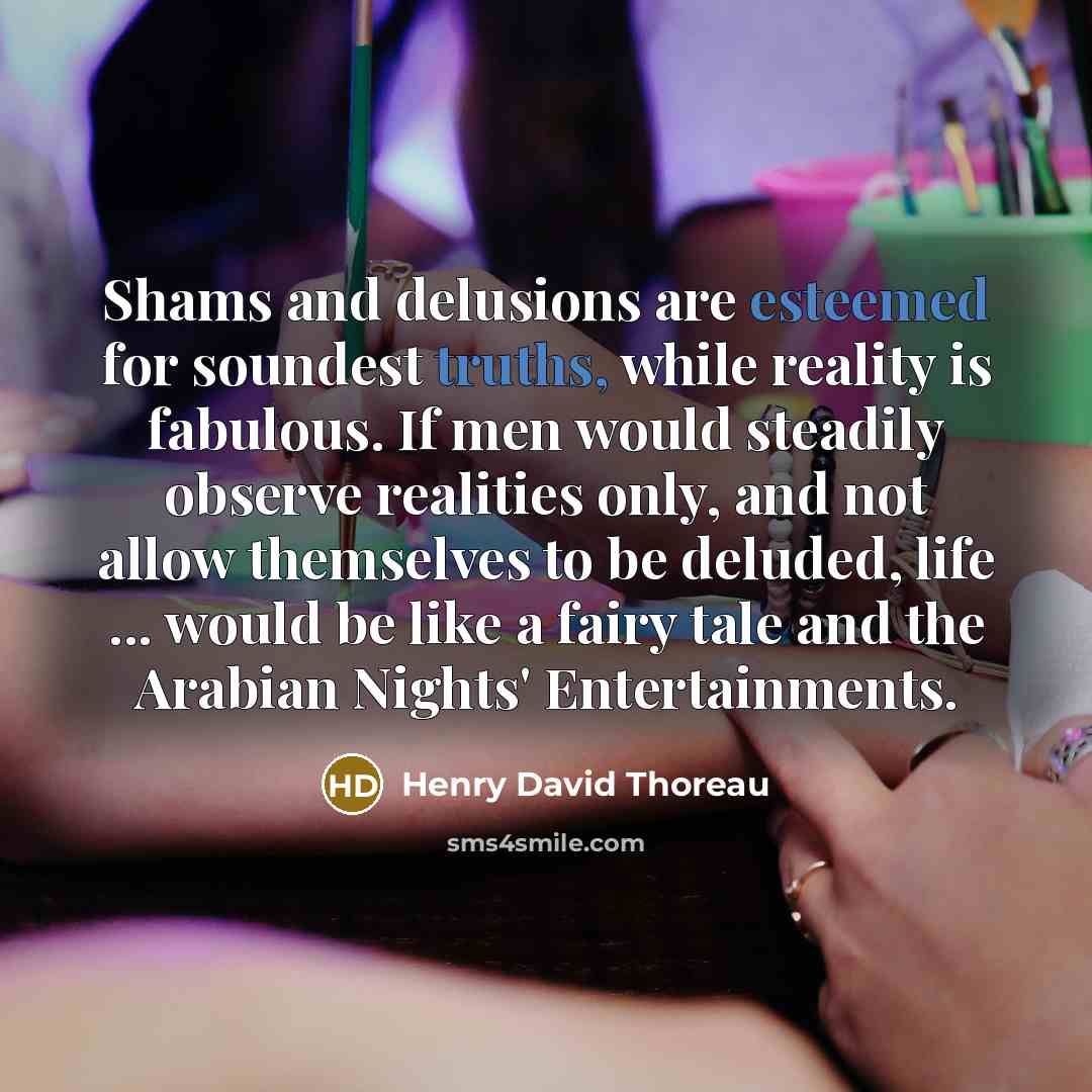 “Shams and delusions are esteemed for soundest truths, while reality is fabulous. If men would steadily observe realities only, and not allow themselves to be deluded, life ... would be like a fairy tale and the Arabian Nights' Entertainments.” quote by Henry David Thoreau