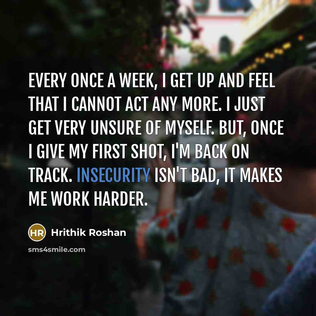 “Every once a week, I get up and feel that I cannot act any more. I just get very unsure of myself. But, once I give my first shot, I'm back on track. Insecurity isn't bad, it makes me work harder.” quote by Hrithik Roshan